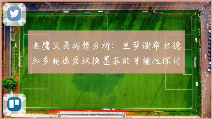 老鹰交易构想分析：里萨谢希尔德和多轮选秀权换墨菲的可能性探讨